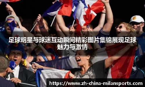 足球明星与球迷互动瞬间精彩图片集锦展现足球魅力与激情